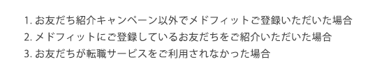 1.お友だち紹介キャンペーン以外でメドフィットご登録いただいた場合2.メドフィットにご登録しているお友だちをご紹介いただいた場合3.お友だちが転職サービスをご利用されなかった場合 