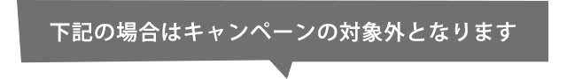 下記の場合はキャンペーンの対象外となります