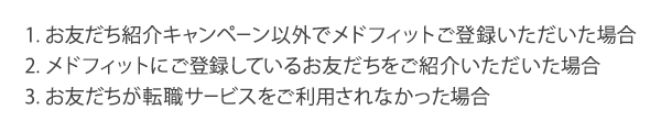 1.お友だち紹介キャンペーン以外でメドフィットご登録いただいた場合2.メドフィットにご登録しているお友だちをご紹介いただいた場合3.お友だちが転職サービスをご利用されなかった場合 