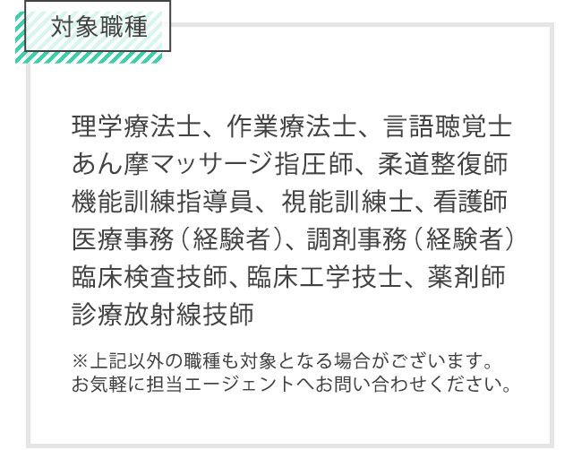 対象職種は理学療法士、作業療法士、言語聴覚士、医療事務、調剤事務、機能訓練指導員、柔道整復師、あん摩マッサージ指圧師、視能訓練士、薬剤師、看護師/准看護師、臨床工学技士、臨床検査技師、診療放射線技師。上記以外の職種も対象となる場合がございます。お気軽に担当エージェントへお問い合わせください。